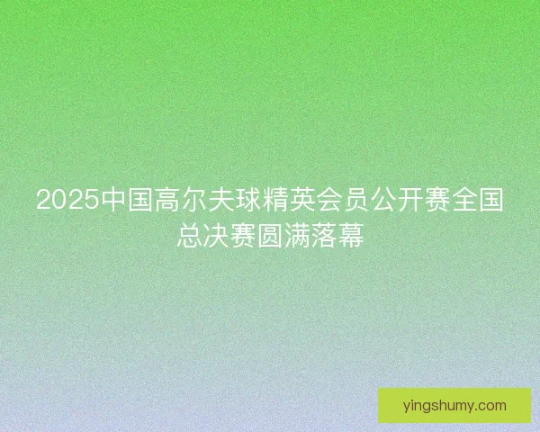 2025中国高尔夫球精英会员公开赛全国总决赛圆满落幕