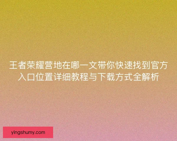 王者荣耀营地在哪一文带你快速找到官方入口位置详细教程与下载方式全解析