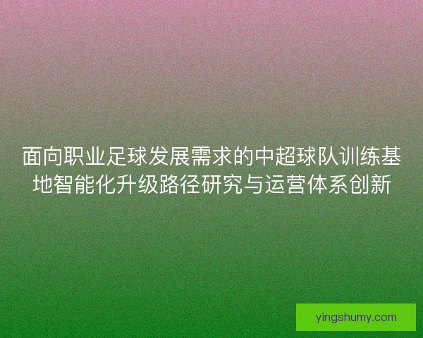 面向职业足球发展需求的中超球队训练基地智能化升级路径研究与运营体系创新