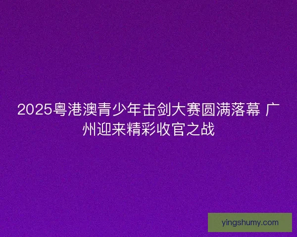 2025粤港澳青少年击剑大赛圆满落幕 广州迎来精彩收官之战