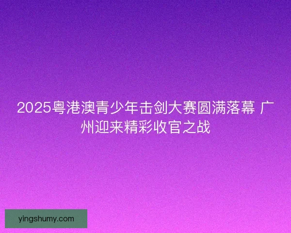2025粤港澳青少年击剑大赛圆满落幕 广州迎来精彩收官之战