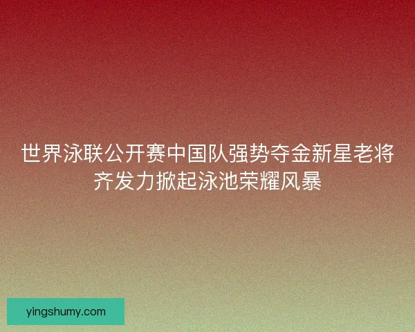 世界泳联公开赛中国队强势夺金新星老将齐发力掀起泳池荣耀风暴