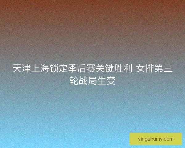 天津上海锁定季后赛关键胜利 女排第三轮战局生变