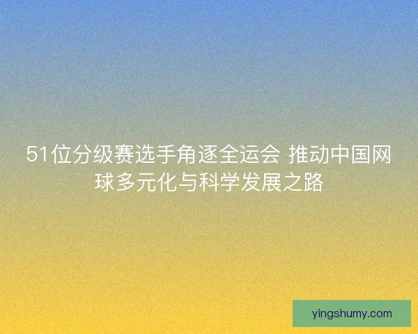51位分级赛选手角逐全运会 推动中国网球多元化与科学发展之路